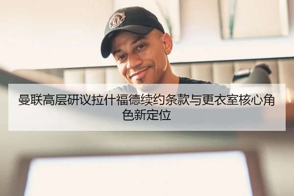 曼联高层研议拉什福德续约条款与更衣室核心角色新定位